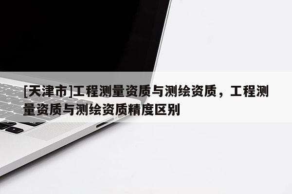 [天津市]工程测量资质与测绘资质，工程测量资质与测绘资质精度区别