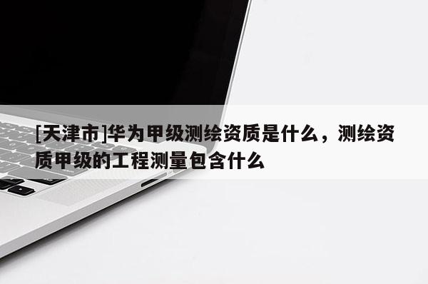 [天津市]华为甲级测绘资质是什么，测绘资质甲级的工程测量包含什么