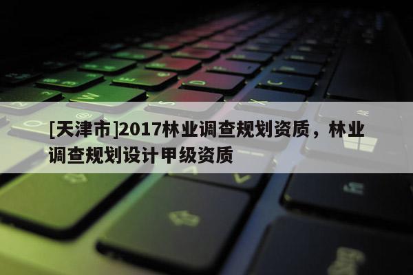 [天津市]2017林业调查规划资质，林业调查规划设计甲级资质