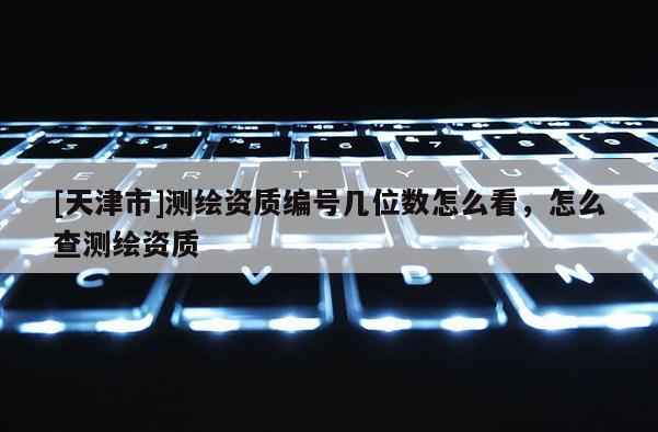 [天津市]测绘资质编号几位数怎么看，怎么查测绘资质