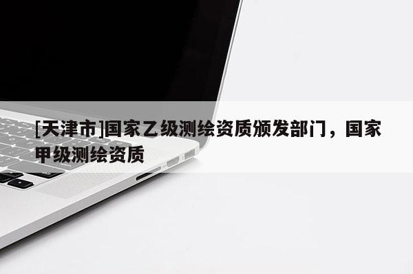 [天津市]国家乙级测绘资质颁发部门，国家甲级测绘资质