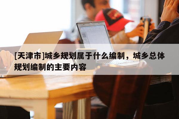 [天津市]城乡规划属于什么编制，城乡总体规划编制的主要内容