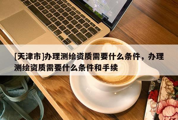 [天津市]办理测绘资质需要什么条件，办理测绘资质需要什么条件和手续
