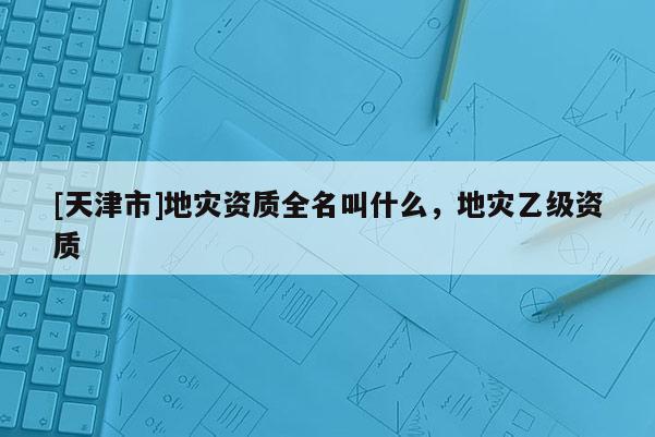 [天津市]地灾资质全名叫什么，地灾乙级资质