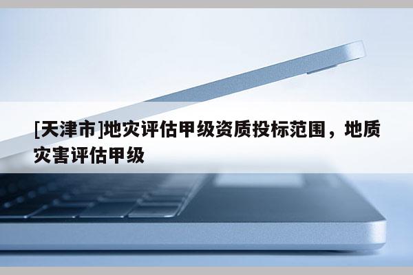[天津市]地灾评估甲级资质投标范围，地质灾害评估甲级