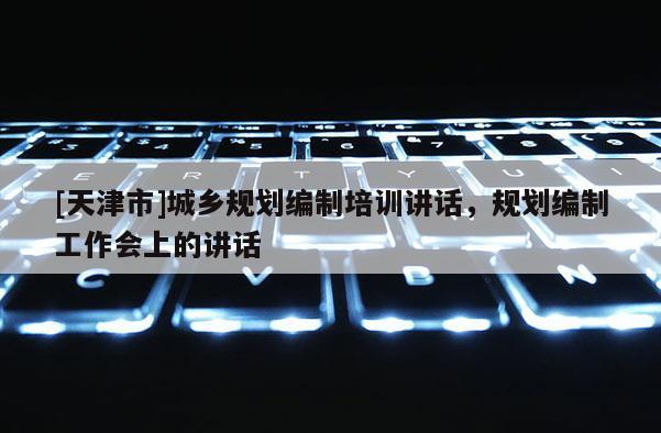[天津市]城乡规划编制培训讲话，规划编制工作会上的讲话