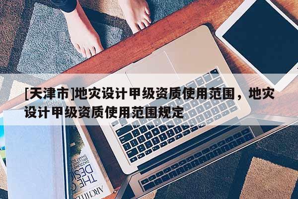 [天津市]地灾设计甲级资质使用范围，地灾设计甲级资质使用范围规定