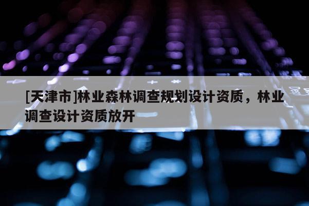 [天津市]林业森林调查规划设计资质，林业调查设计资质放开
