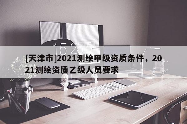 [天津市]2021测绘甲级资质条件，2021测绘资质乙级人员要求