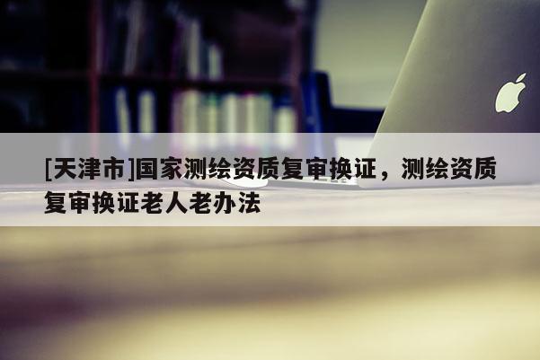 [天津市]国家测绘资质复审换证，测绘资质复审换证老人老办法