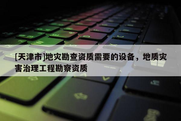[天津市]地灾勘查资质需要的设备，地质灾害治理工程勘察资质