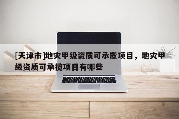 [天津市]地灾甲级资质可承揽项目，地灾甲级资质可承揽项目有哪些