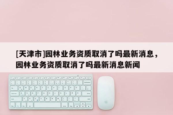 [天津市]园林业务资质取消了吗最新消息，园林业务资质取消了吗最新消息新闻