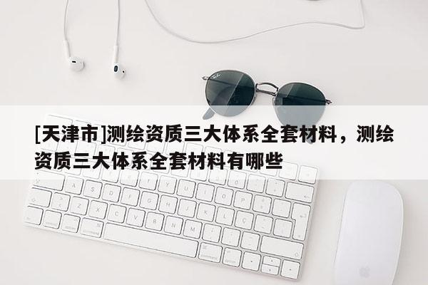 [天津市]测绘资质三大体系全套材料，测绘资质三大体系全套材料有哪些