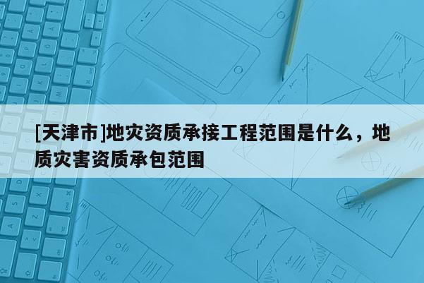 [天津市]地灾资质承接工程范围是什么，地质灾害资质承包范围