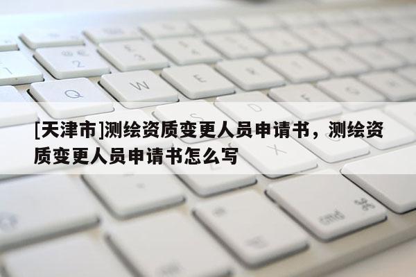 [天津市]测绘资质变更人员申请书，测绘资质变更人员申请书怎么写