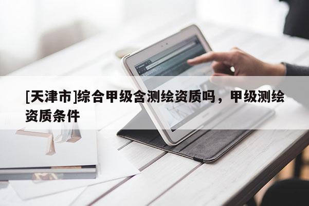 [天津市]综合甲级含测绘资质吗，甲级测绘资质条件