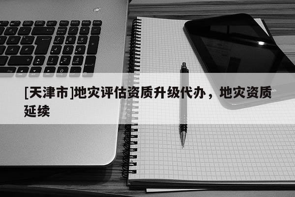 [天津市]地灾评估资质升级代办，地灾资质延续