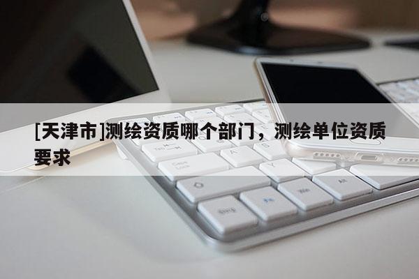[天津市]测绘资质哪个部门，测绘单位资质要求