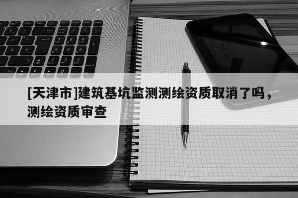 [天津市]建筑基坑监测测绘资质取消了吗，测绘资质审查