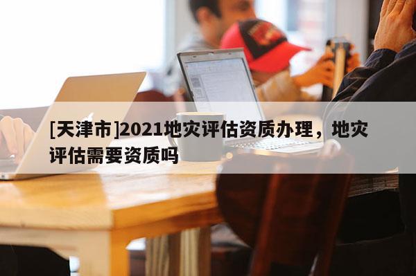[天津市]2021地灾评估资质办理，地灾评估需要资质吗