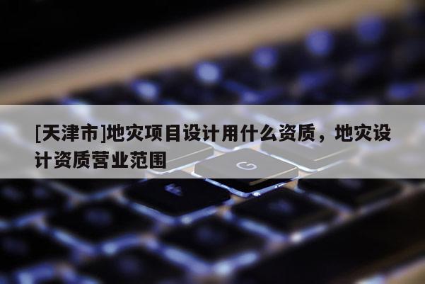 [天津市]地灾项目设计用什么资质，地灾设计资质营业范围