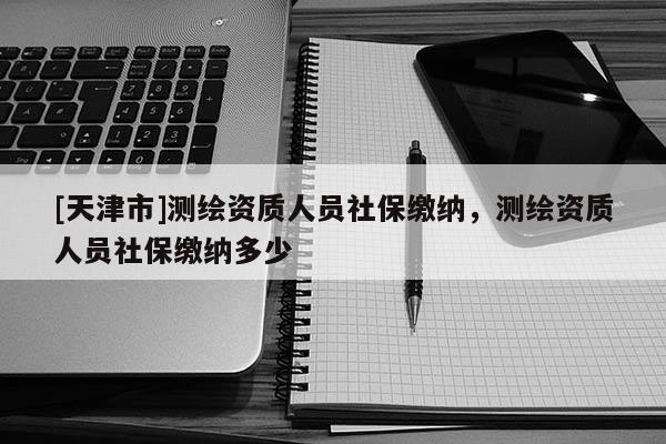 [天津市]测绘资质人员社保缴纳，测绘资质人员社保缴纳多少