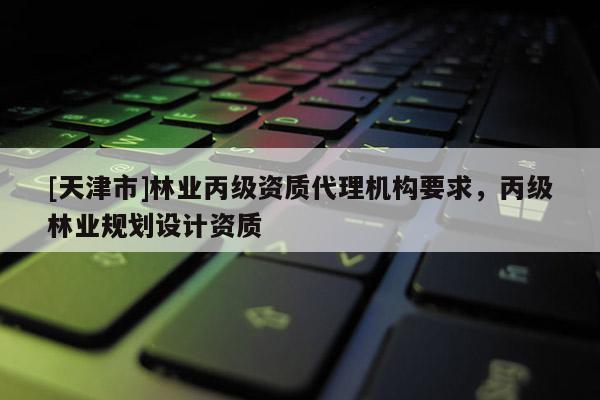[天津市]林业丙级资质代理机构要求，丙级林业规划设计资质