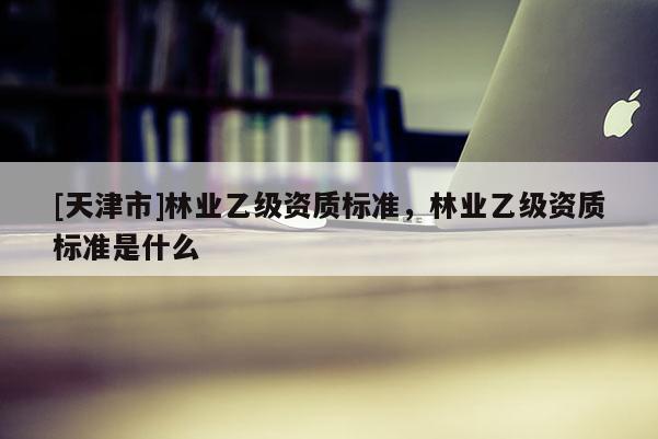 [天津市]林业乙级资质标准，林业乙级资质标准是什么