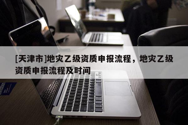 [天津市]地灾乙级资质申报流程，地灾乙级资质申报流程及时间