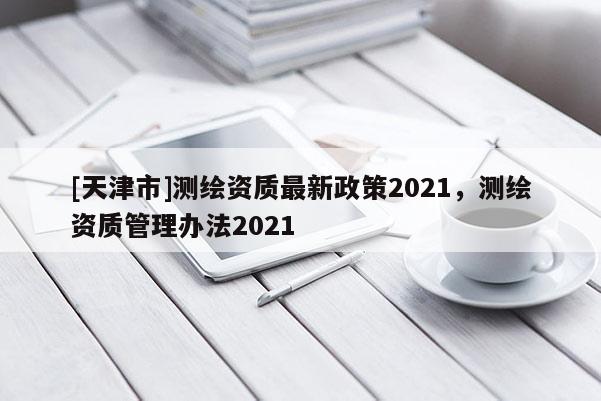 [天津市]测绘资质最新政策2021，测绘资质管理办法2021