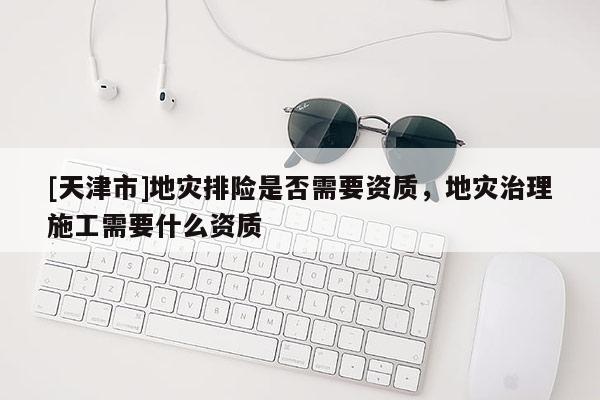 [天津市]地灾排险是否需要资质，地灾治理施工需要什么资质