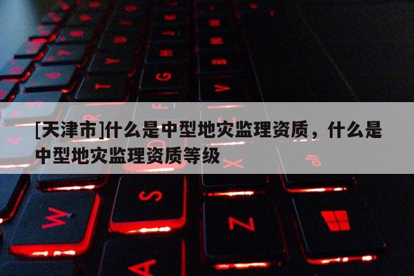 [天津市]什么是中型地灾监理资质，什么是中型地灾监理资质等级
