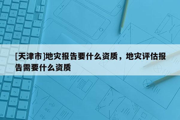 [天津市]地灾报告要什么资质，地灾评估报告需要什么资质