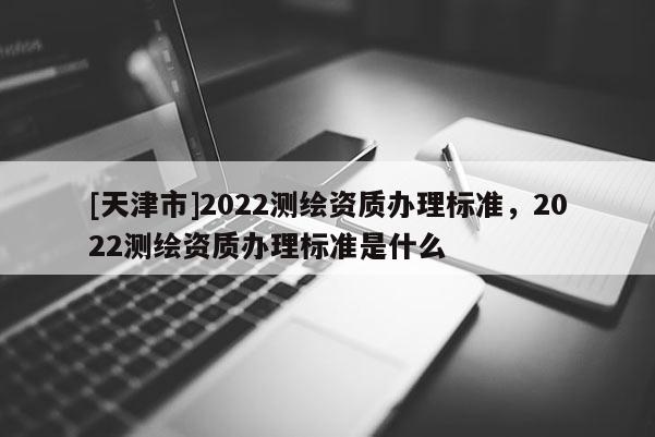 [天津市]2022测绘资质办理标准，2022测绘资质办理标准是什么