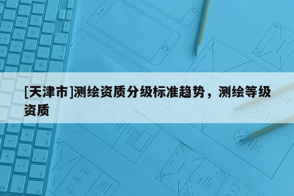 [天津市]测绘资质分级标准趋势，测绘等级资质