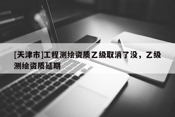 [天津市]工程测绘资质乙级取消了没，乙级测绘资质延期