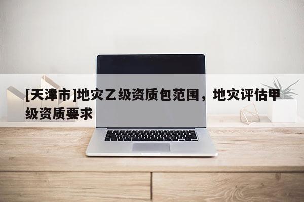 [天津市]地灾乙级资质包范围，地灾评估甲级资质要求