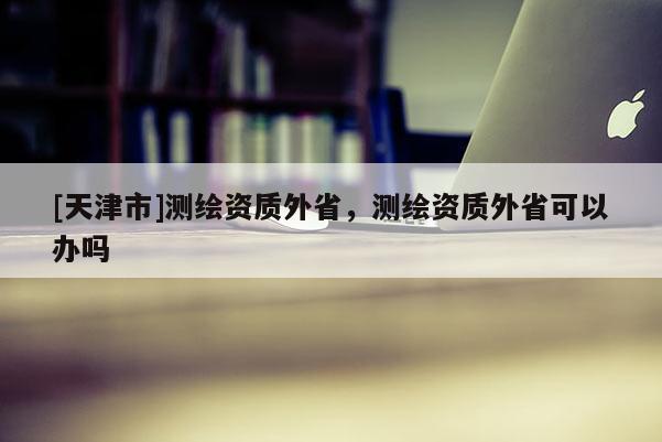 [天津市]测绘资质外省，测绘资质外省可以办吗