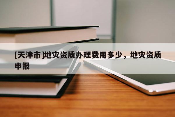 [天津市]地灾资质办理费用多少，地灾资质申报