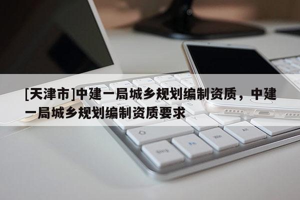[天津市]中建一局城乡规划编制资质，中建一局城乡规划编制资质要求