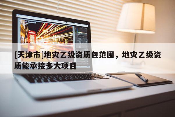 [天津市]地灾乙级资质包范围，地灾乙级资质能承接多大项目
