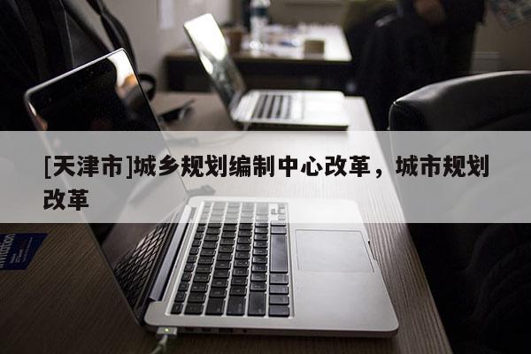 [天津市]城乡规划编制中心改革，城市规划改革