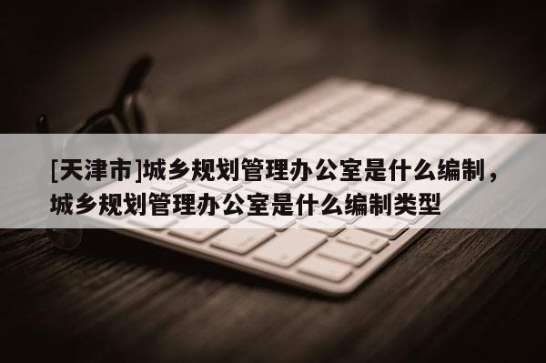 [天津市]城乡规划管理办公室是什么编制，城乡规划管理办公室是什么编制类型