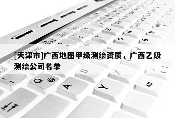 [天津市]广西地图甲级测绘资质，广西乙级测绘公司名单