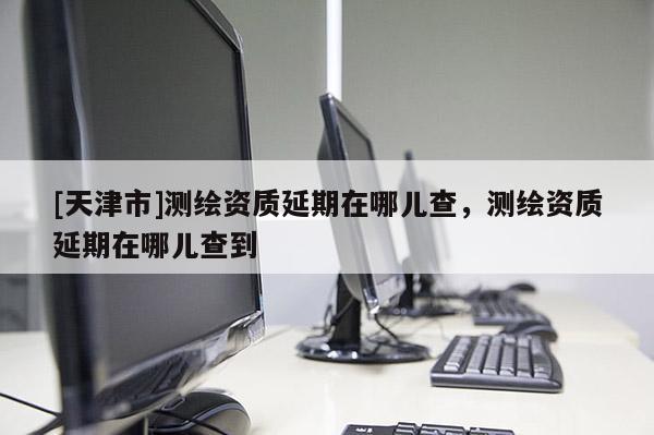 [天津市]测绘资质延期在哪儿查，测绘资质延期在哪儿查到