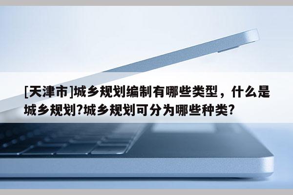 [天津市]城乡规划编制有哪些类型，什么是城乡规划?城乡规划可分为哪些种类?