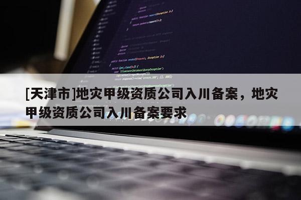 [天津市]地灾甲级资质公司入川备案，地灾甲级资质公司入川备案要求