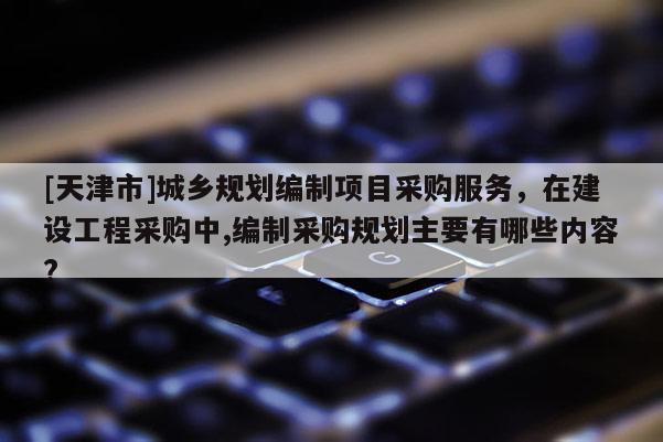 [天津市]城乡规划编制项目采购服务，在建设工程采购中,编制采购规划主要有哪些内容?