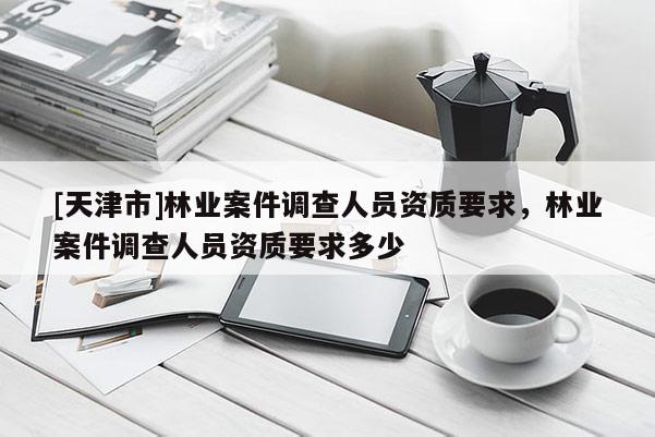 [天津市]林业案件调查人员资质要求，林业案件调查人员资质要求多少